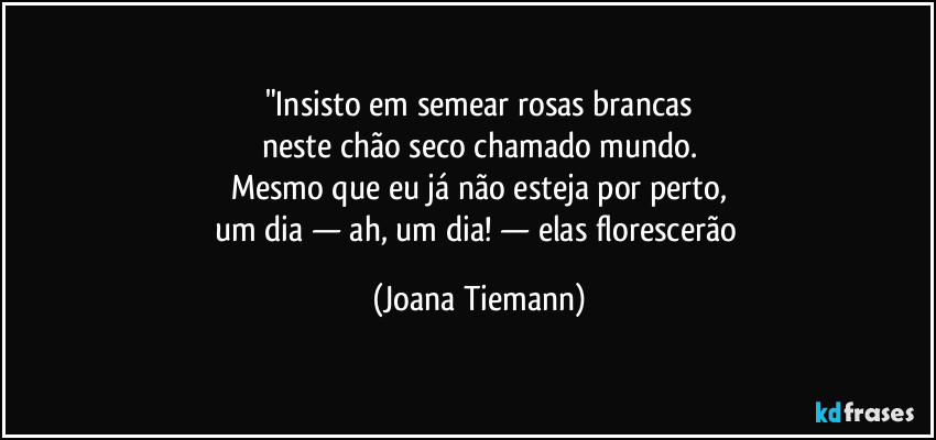 "Insisto em semear rosas brancas
neste chão seco chamado mundo.
Mesmo que eu já não esteja por perto,
um dia — ah, um dia! — elas florescerão (Joana Tiemann)