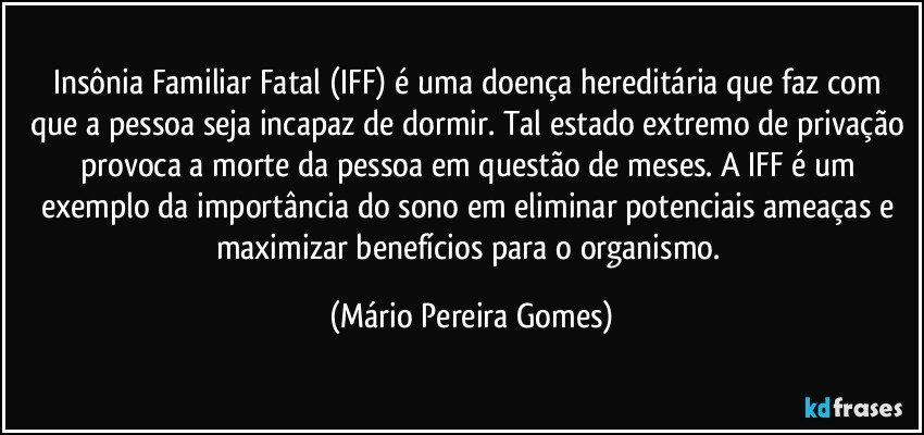 Insônia Familiar Fatal (IFF) é uma doença hereditária que faz com que a pessoa seja incapaz de dormir. Tal estado extremo de privação provoca a morte da pessoa em questão de meses. A IFF é um exemplo da importância do sono em eliminar potenciais ameaças e maximizar benefícios para o organismo. (Mário Pereira Gomes)