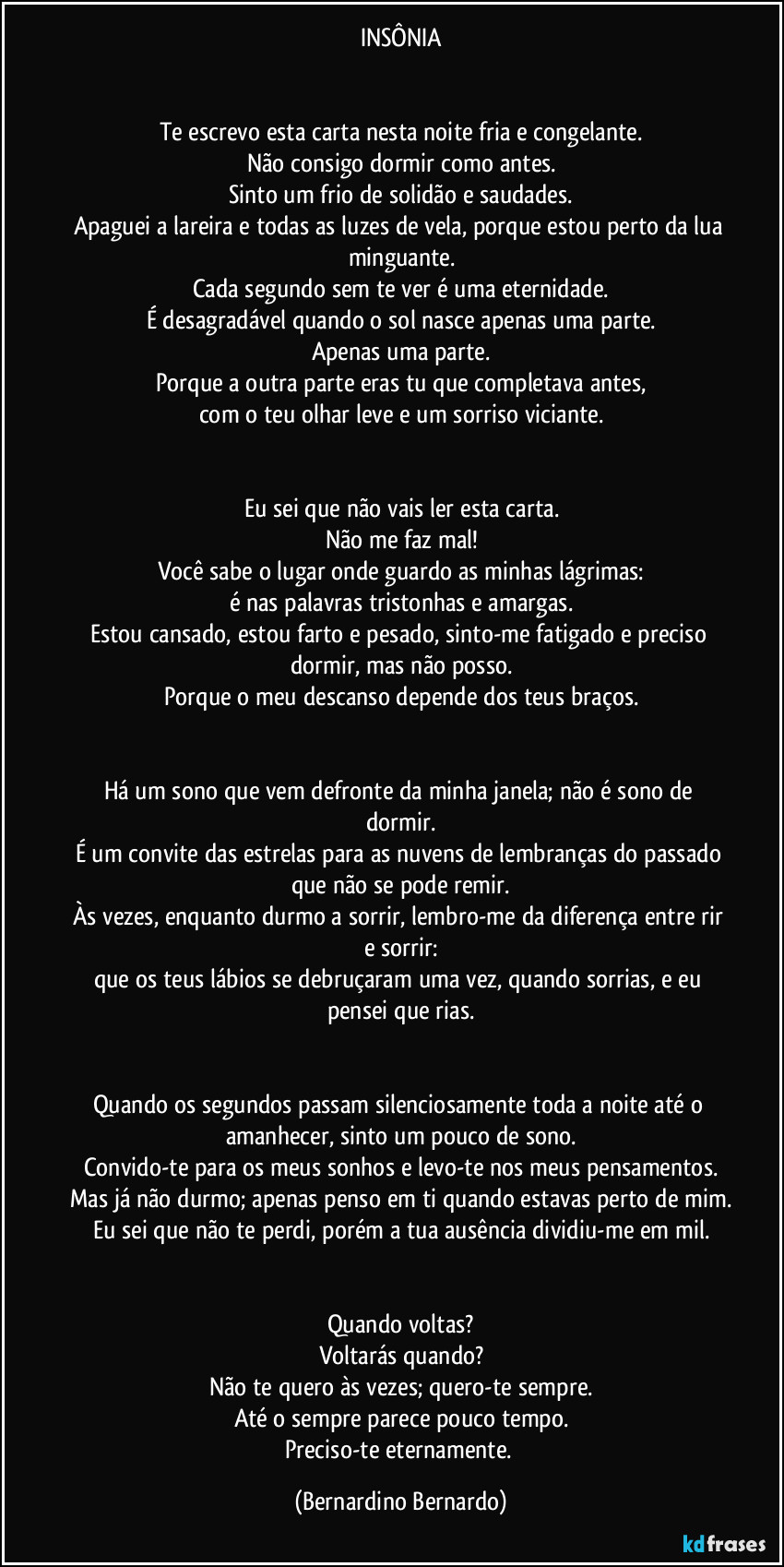 INSÔNIA


Te escrevo esta carta nesta noite fria e congelante.
Não consigo dormir como antes.
Sinto um frio de solidão e saudades.
Apaguei a lareira e todas as luzes de vela, porque estou perto da lua minguante.
Cada segundo sem te ver é uma eternidade.
É desagradável quando o sol nasce apenas uma parte.
Apenas uma parte.
Porque a outra parte eras tu que completava antes,
com o teu olhar leve e um sorriso viciante.


Eu sei que não vais ler esta carta.
Não me faz mal!
Você sabe o lugar onde guardo as minhas lágrimas:
é nas palavras tristonhas e amargas.
Estou cansado, estou farto e pesado, sinto-me fatigado e preciso dormir, mas não posso.
Porque o meu descanso depende dos teus braços.


Há um sono que vem defronte da minha janela; não é sono de dormir.
É um convite das estrelas para as nuvens de lembranças do passado que não se pode remir.
Às vezes, enquanto durmo a sorrir, lembro-me da diferença entre rir e sorrir:
que os teus lábios se debruçaram uma vez, quando sorrias, e eu pensei que rias.


Quando os segundos passam silenciosamente toda a noite até o amanhecer, sinto um pouco de sono.
Convido-te para os meus sonhos e levo-te nos meus pensamentos.
Mas já não durmo; apenas penso em ti quando estavas perto de mim.
Eu sei que não te perdi, porém a tua ausência dividiu-me em mil.


Quando voltas?
Voltarás quando?
Não te quero às vezes; quero-te sempre.
Até o sempre parece pouco tempo.
Preciso-te eternamente. (Bernardino Bernardo)