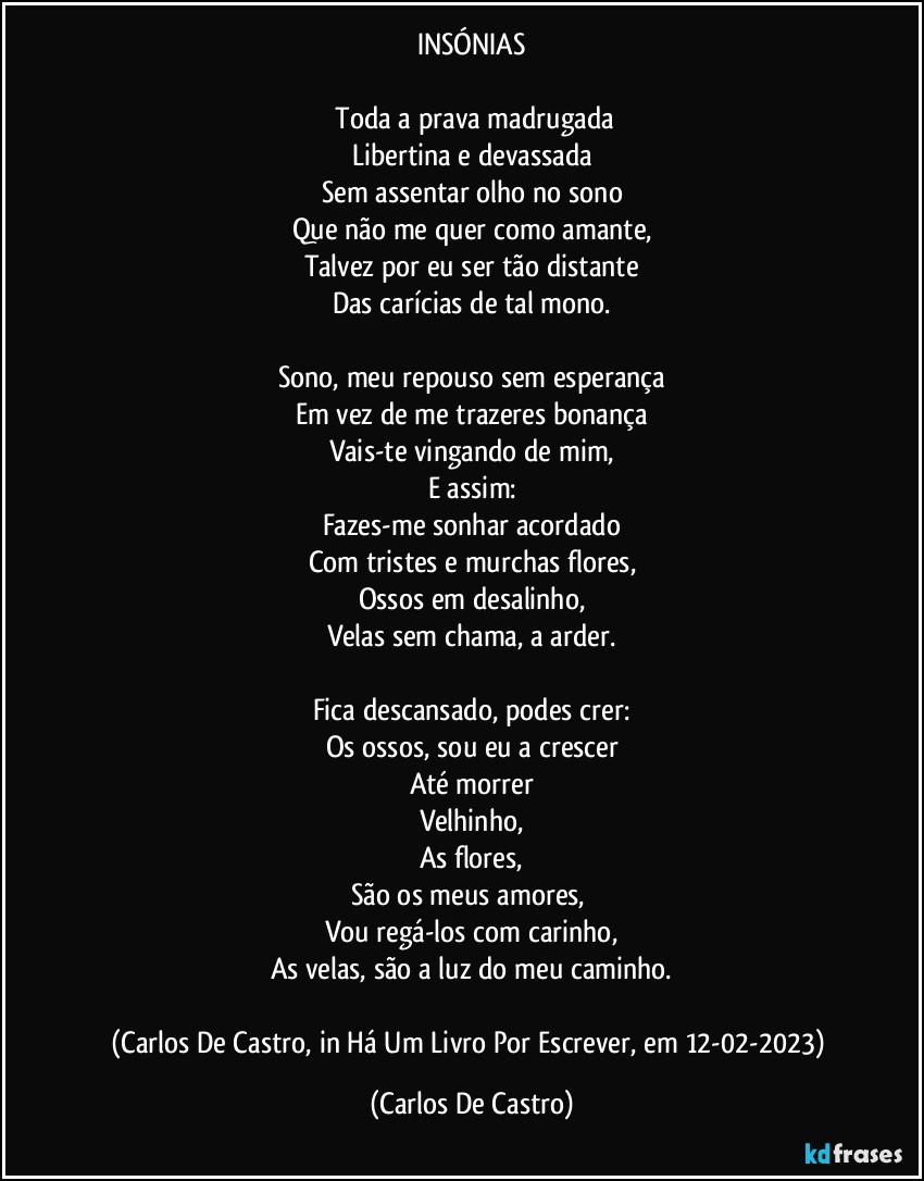 INSÓNIAS

⁠Toda a prava madrugada
Libertina e devassada
Sem assentar olho no sono
Que não me quer como amante,
Talvez por eu ser tão distante
Das carícias de tal mono.

Sono, meu repouso sem esperança
Em vez de me trazeres bonança
Vais-te vingando de mim,
E assim:
Fazes-me sonhar acordado
Com tristes e murchas flores,
Ossos em desalinho,
Velas sem chama, a arder.

Fica descansado, podes crer:
Os ossos, sou eu a crescer
Até morrer
Velhinho,
As flores,
São os meus amores, 
Vou regá-los com carinho,
As velas, são a luz do meu caminho.

(Carlos De Castro, in Há Um Livro Por Escrever, em 12-02-2023) (Carlos De Castro)