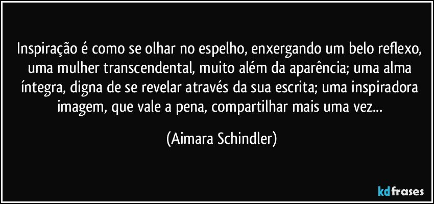 Inspiração é como se olhar no espelho, enxergando um belo reflexo, uma mulher transcendental, muito além da aparência; uma alma íntegra, digna de se revelar através da  sua escrita;  uma inspiradora imagem, que vale a pena, compartilhar mais uma vez... (Aimara Schindler)