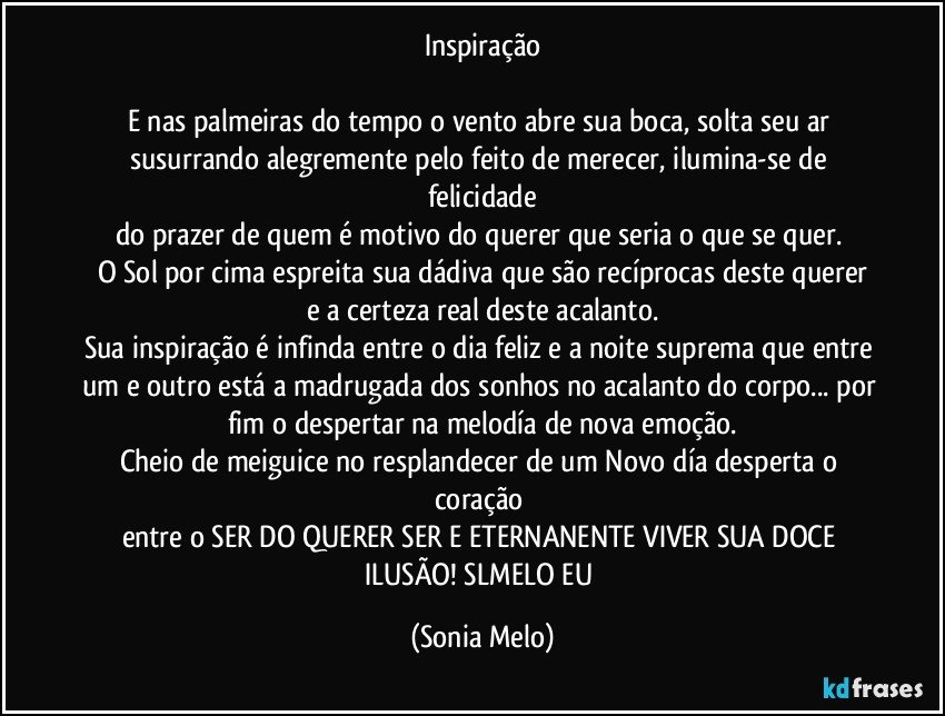 Inspiração

E nas palmeiras do tempo o vento abre sua boca, solta seu ar susurrando alegremente pelo feito de merecer, ilumina-se de felicidade
do prazer de quem é motivo do querer que seria o que se quer. 
O Sol por cima espreita sua dádiva que são recíprocas deste querer
e a certeza real deste acalanto.
Sua inspiração é infinda entre o dia feliz e a noite suprema que entre um e outro está a madrugada dos sonhos no acalanto do corpo... por fim o despertar na melodía de nova emoção.
Cheio de meiguice no resplandecer de um Novo día desperta o coração 
entre o SER DO QUERER SER E ETERNANENTE VIVER SUA DOCE ILUSÃO! SLMELO EU (Sonia Melo)