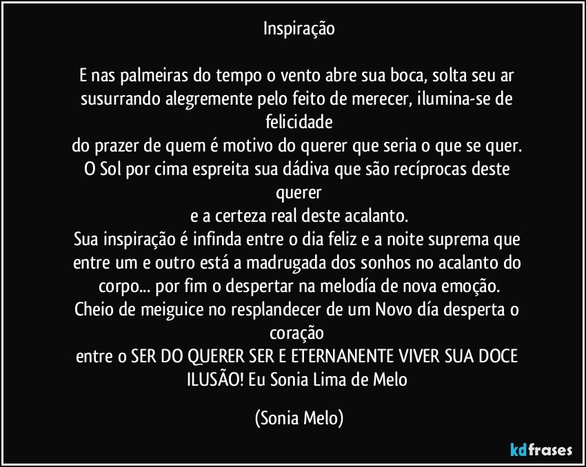 Inspiração

E nas palmeiras  do  tempo o vento abre  sua boca, solta  seu ar susurrando alegremente pelo feito de merecer, ilumina-se de felicidade
do prazer de quem é motivo  do querer  que  seria  o que se quer. 
O Sol  por cima espreita  sua dádiva  que são  recíprocas  deste  querer
e a certeza real  deste acalanto.
Sua inspiração é infinda  entre  o dia  feliz  e a noite  suprema que entre  um e outro  está a madrugada  dos sonhos no acalanto  do corpo... por fim  o despertar na melodía  de nova emoção.
Cheio de meiguice no resplandecer  de um Novo día  desperta  o coração 
entre o SER DO QUERER  SER E ETERNANENTE  VIVER  SUA DOCE  ILUSÃO! Eu Sonia Lima de Melo (Sonia Melo)