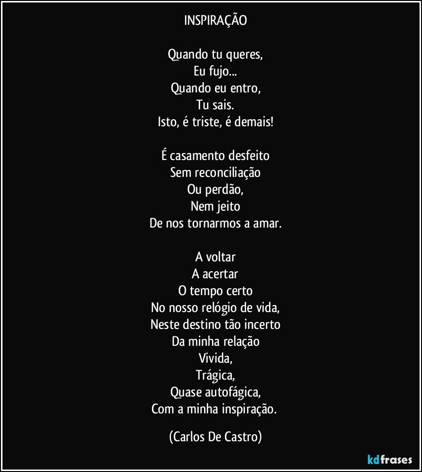 INSPIRAÇÃO

Quando tu queres,
Eu fujo...
Quando eu entro,
Tu sais.
Isto, é triste, é demais!

É casamento desfeito
Sem reconciliação
Ou perdão,
Nem jeito
De nos tornarmos a amar.

A voltar
A acertar
O tempo certo
No nosso relógio de vida,
Neste destino tão incerto
Da minha relação
Vivida,
Trágica,
Quase autofágica,
Com a minha inspiração. (Carlos De Castro)