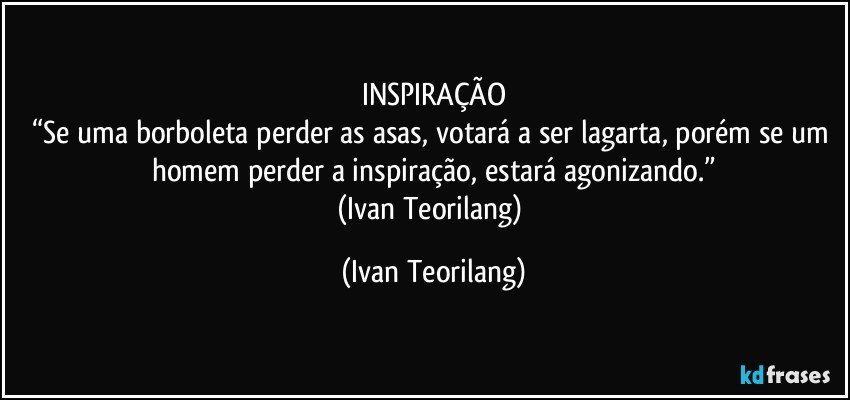 INSPIRAÇÃO
“Se uma borboleta perder as asas, votará a ser lagarta, porém se um homem perder a inspiração, estará agonizando.”
(Ivan Teorilang) (Ivan Teorilang)