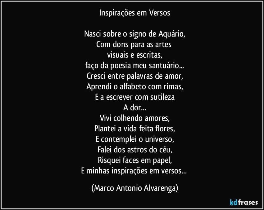 Inspirações em Versos

Nasci sobre o signo de Aquário,
Com dons para as artes 
visuais e escritas,
faço da poesia meu santuário...
Cresci entre palavras de amor,
Aprendi o alfabeto com rimas,
E a escrever com sutileza
A dor...
Vivi colhendo amores,
Plantei a vida feita flores,
E contemplei o universo,
Falei dos astros do céu,
Risquei faces em papel,
E minhas inspirações em versos... (Marco Antonio Alvarenga)