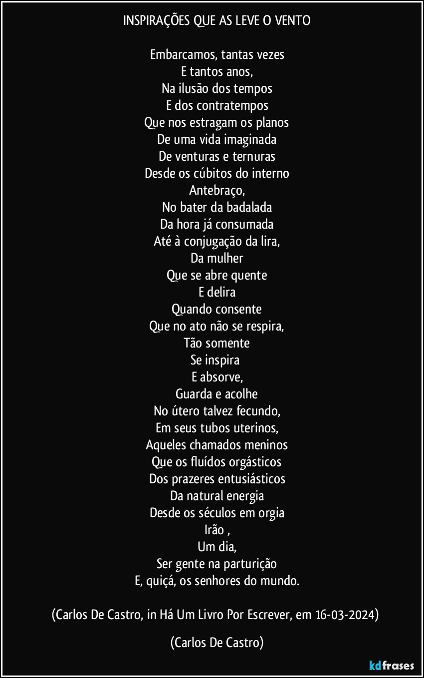 INSPIRAÇÕES QUE AS LEVE O VENTO

Embarcamos, tantas vezes
E tantos anos,
Na ilusão dos tempos
E dos contratempos
Que nos estragam os planos
De uma vida imaginada
De venturas e ternuras
Desde os cúbitos do interno
Antebraço,
No bater da badalada
Da hora já consumada
Até à conjugação da lira,
Da mulher
Que se abre quente
E delira
Quando consente
Que no ato não se respira,
Tão somente
Se inspira 
E absorve,
Guarda e acolhe
No útero talvez fecundo,
Em seus tubos uterinos,
Aqueles chamados meninos
Que os fluídos orgásticos
Dos prazeres entusiásticos
Da natural energia
Desde os séculos em orgia
Irão ,
Um dia,
Ser gente na parturição
E, quiçá, os senhores do mundo.

(Carlos De Castro, in Há Um Livro Por Escrever, em 16-03-2024) (Carlos De Castro)