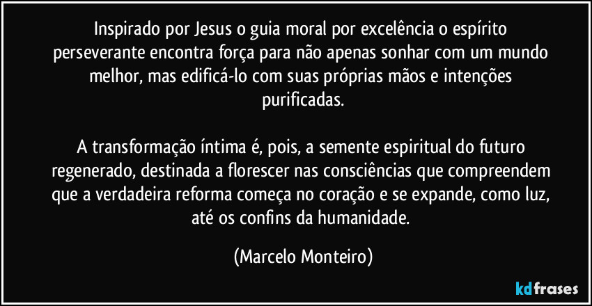 Inspirado por Jesus o guia moral por excelência o espírito perseverante encontra força para não apenas sonhar com um mundo melhor, mas edificá-lo com suas próprias mãos e intenções purificadas.
A transformação íntima é, pois, a semente espiritual do futuro regenerado, destinada a florescer nas consciências que compreendem que a verdadeira reforma começa no coração e se expande, como luz, até os confins da humanidade. (Marcelo Monteiro)