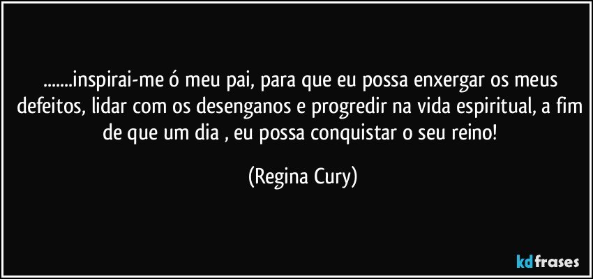 ...inspirai-me ó meu pai, para que eu possa enxergar os meus defeitos, lidar com os desenganos e progredir na vida espiritual, a fim de que um dia , eu possa conquistar o seu reino! (Regina Cury)