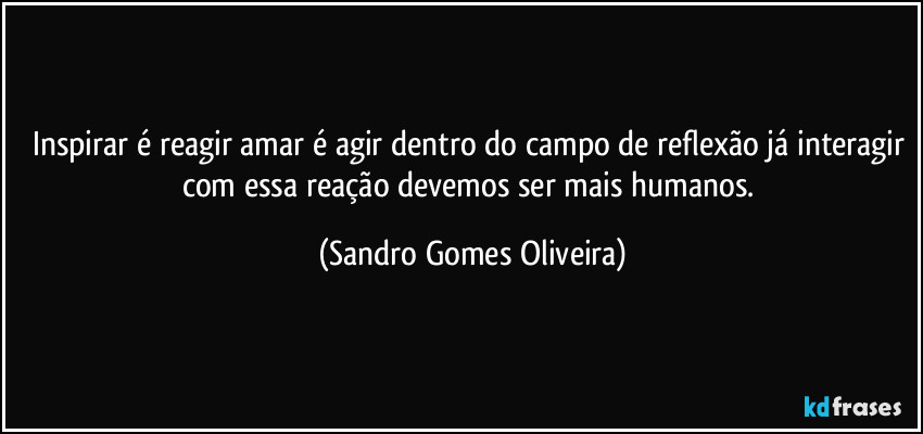 Inspirar é reagir amar é agir dentro do campo de reflexão já interagir com essa reação devemos ser mais humanos. (Sandro Gomes Oliveira)