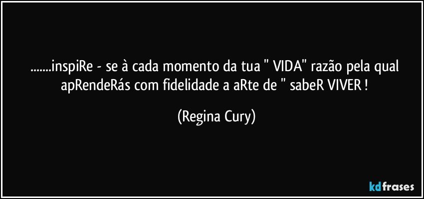 ...inspiRe - se   à cada momento da  tua  " VIDA"   razão pela qual apRendeRás  com fidelidade   a aRte de " sabeR VIVER ! (Regina Cury)