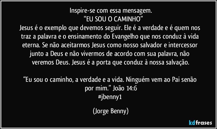 Inspire-se com essa mensagem.
           “EU SOU O CAMINHO”
Jesus é o exemplo que devemos seguir. Ele é a verdade e é quem nos traz a palavra e o ensinamento do Evangelho que nos conduz à vida eterna. Se não aceitarmos Jesus como nosso salvador e intercessor junto a Deus e não vivermos de acordo com sua palavra, não veremos Deus. Jesus é a porta que conduz à nossa salvação.

“Eu sou o caminho, a verdade e a vida. Ninguém vem ao Pai senão por mim.” João 14:6
#jbenny1 (Jorge Benny)