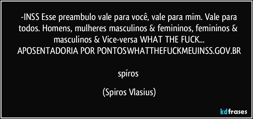 ⁠-INSS Esse preambulo vale para você, vale para mim. Vale para todos. Homens, mulheres masculinos & femininos, femininos & masculinos & Vice-versa WHAT THE FUCK...
APOSENTADORIA POR PONTOSWHATTHEFUCKMEUINSS.GOV.BR

spíros (Spiros Vlasius)