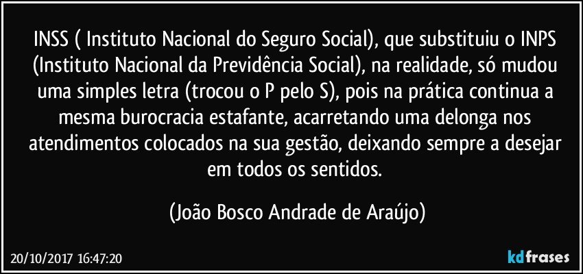 INSS ( Instituto Nacional do Seguro Social), que substituiu o INPS (Instituto Nacional da Previdência Social), na realidade, só mudou uma simples letra (trocou o P pelo S), pois na prática continua a mesma burocracia estafante, acarretando uma delonga nos atendimentos colocados na sua gestão, deixando sempre a desejar em todos os sentidos. (João Bosco Andrade de Araújo)