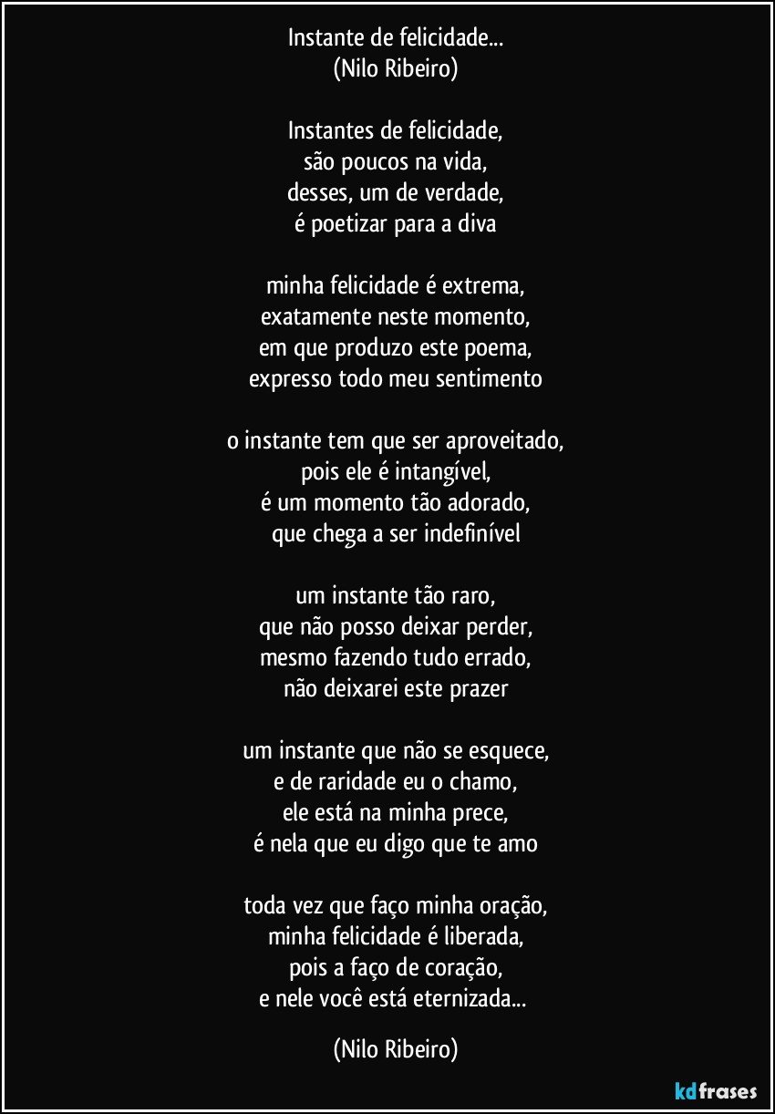 Instante de felicidade...
(Nilo Ribeiro)

Instantes de felicidade,
são poucos na vida,
desses, um de verdade,
é poetizar para a diva

minha felicidade é extrema,
exatamente neste momento,
em que produzo este poema,
expresso todo meu sentimento

o instante tem que ser aproveitado,
pois ele é intangível,
é um momento tão adorado,
que chega a ser indefinível

um instante tão raro,
que não posso deixar perder,
mesmo fazendo tudo errado,
não deixarei este prazer

um instante que não se esquece,
e de raridade eu o chamo,
ele está na minha prece,
é nela que eu digo que te amo

toda vez que faço minha oração,
minha felicidade é liberada,
pois a faço de coração,
e nele você está eternizada... (Nilo Ribeiro)