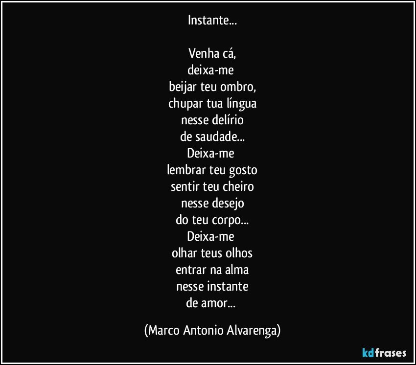 Instante...

Venha cá,
deixa-me 
beijar teu ombro,
chupar tua língua
nesse delírio
de saudade...
Deixa-me 
lembrar teu gosto
sentir teu cheiro
nesse desejo
do teu corpo...
Deixa-me 
olhar teus olhos
entrar na alma
nesse instante
de amor... (Marco Antonio Alvarenga)