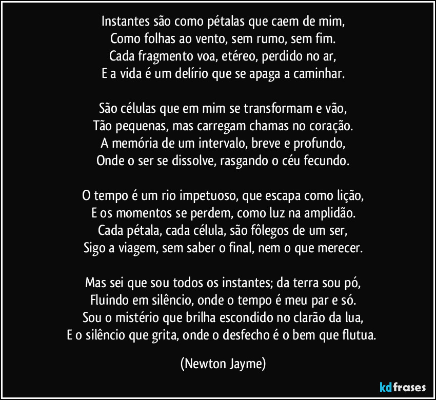 Instantes são como pétalas que caem de mim,
Como folhas ao vento, sem rumo, sem fim.
Cada fragmento voa, etéreo, perdido no ar,
E a vida é um delírio que se apaga a caminhar.

São células que em mim se transformam e vão,
Tão pequenas, mas carregam chamas no coração.
A memória de um intervalo, breve e profundo,
Onde o ser se dissolve, rasgando o céu fecundo.

O tempo é um rio impetuoso, que escapa como lição,
E os momentos se perdem, como luz na amplidão.
Cada pétala, cada célula, são fôlegos de um ser,
Sigo a viagem, sem saber o final, nem o que merecer.

Mas sei que sou todos os instantes; da terra sou pó,
Fluindo em silêncio, onde o tempo é meu par e só.
Sou o mistério que brilha escondido no clarão da lua,
E o silêncio que grita, onde o desfecho é o bem que flutua. (Newton Jayme)