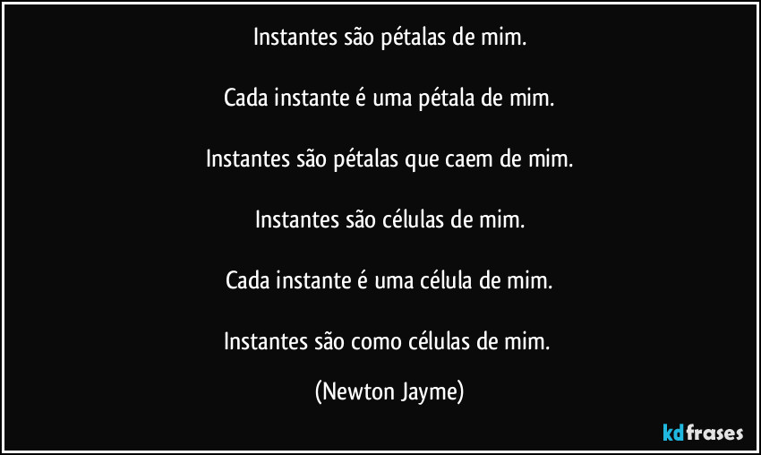 Instantes são pétalas de mim.

Cada instante é uma pétala de mim.

Instantes são pétalas que caem de mim.

Instantes são células de mim.

Cada instante é uma célula de mim.

Instantes são como células de mim. (Newton Jayme)