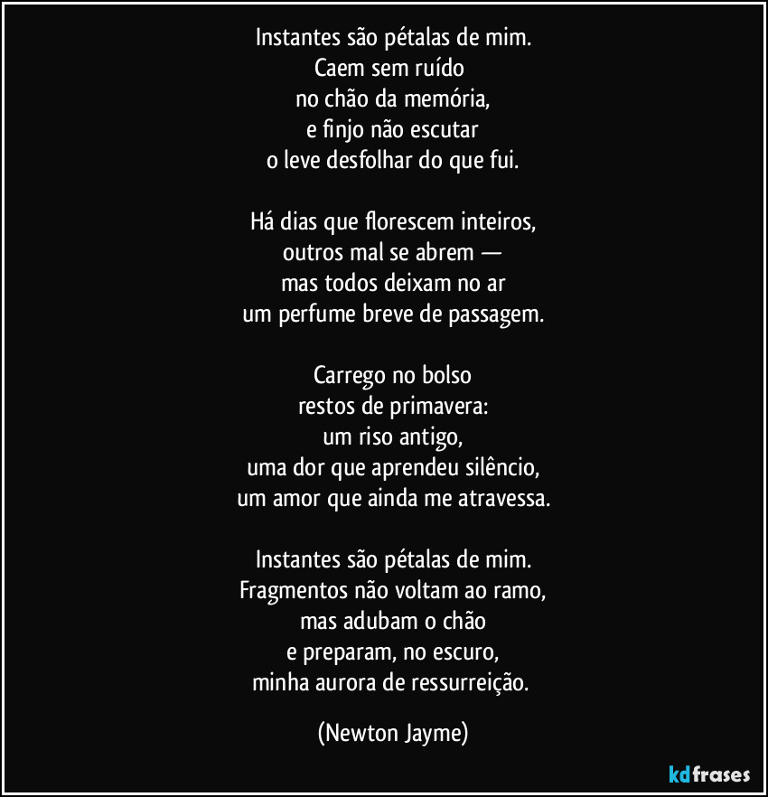 Instantes são pétalas de mim.
Caem sem ruído 
no chão da memória,
e finjo não escutar
o leve desfolhar do que fui.

Há dias que florescem inteiros,
outros mal se abrem —
mas todos deixam no ar
um perfume breve de passagem.

Carrego no bolso
restos de primavera:
um riso antigo,
uma dor que aprendeu silêncio,
um amor que ainda me atravessa.

Instantes são pétalas de mim.
Fragmentos não voltam ao ramo,
mas adubam o chão
e preparam, no escuro,
minha aurora de ressurreição. (Newton Jayme)