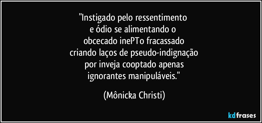 "Instigado pelo ressentimento
e ódio se alimentando o
obcecado inePTo fracassado
criando laços de pseudo-indignação
por inveja cooptado apenas
ignorantes manipuláveis." (Mônicka Christi)