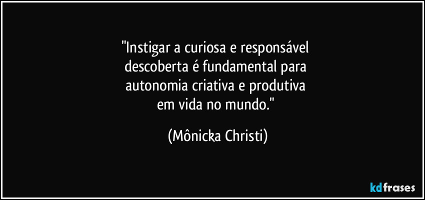 "Instigar a curiosa e responsável 
descoberta é fundamental para 
autonomia criativa e produtiva 
em vida no mundo." (Mônicka Christi)