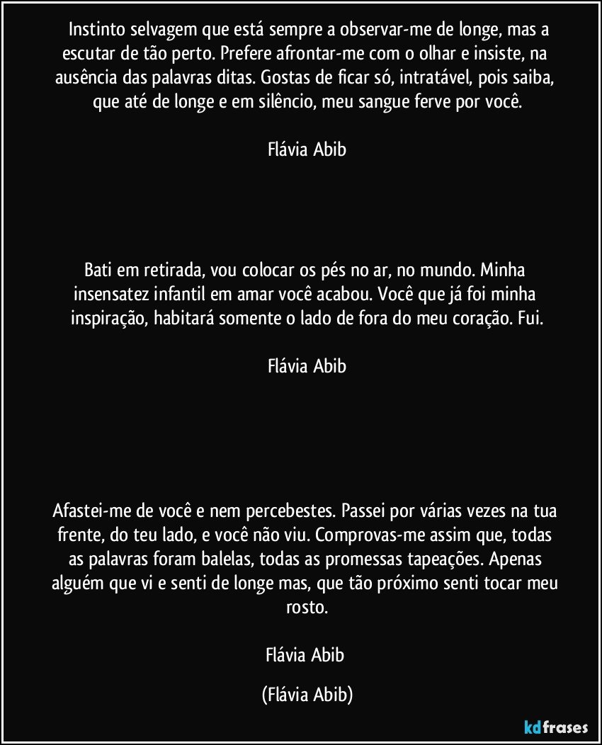 ⁠⁠Instinto selvagem que está sempre a observar-me de longe, mas a escutar de tão perto. Prefere afrontar-me com o olhar e insiste, na ausência das palavras ditas. Gostas de ficar só, intratável, pois saiba, que até de longe e em silêncio, meu sangue ferve por você.

Flávia Abib




Bati em retirada, vou colocar os pés no ar, no mundo. Minha insensatez infantil em amar você acabou. Você que já foi minha inspiração, habitará somente o lado de fora do meu coração. Fui.

Flávia Abib





Afastei-me de você e nem percebestes. Passei por várias vezes na tua frente, do teu lado, e você não viu. Comprovas-me assim que, todas as palavras foram balelas, todas as promessas tapeações. Apenas alguém que vi e senti de longe mas, que tão próximo senti tocar meu rosto.

Flávia Abib (Flávia Abib)