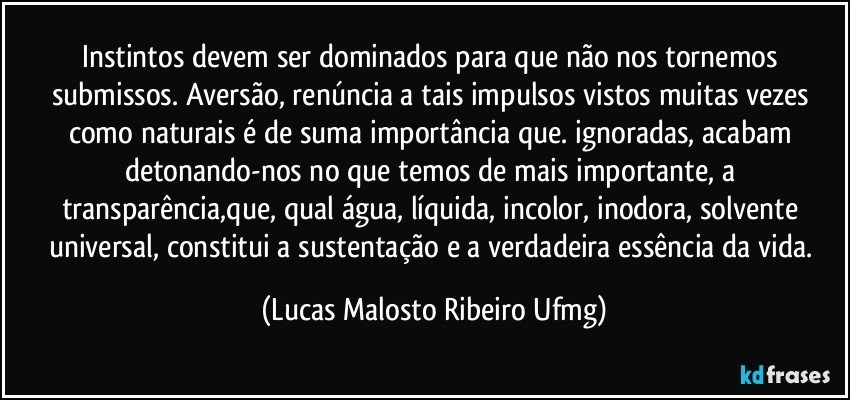 Instintos devem ser dominados para que não nos tornemos submissos. Aversão, renúncia a tais impulsos vistos muitas vezes como naturais é de suma importância que. ignoradas, acabam detonando-nos no que temos de mais importante, a transparência,que, qual água, líquida, incolor, inodora, solvente universal, constitui a sustentação e a verdadeira essência da vida. (Lucas Malosto Ribeiro Ufmg)