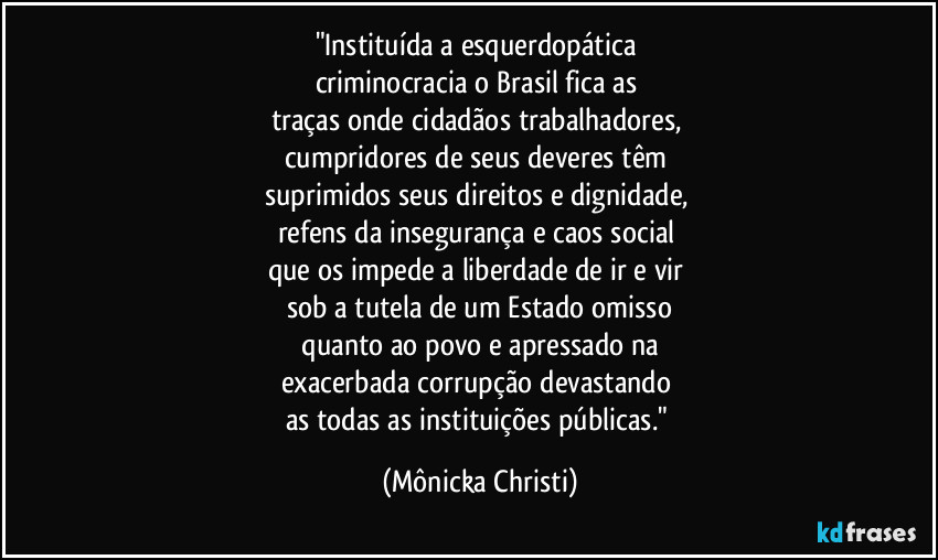 "Instituída a esquerdopática 
criminocracia o Brasil fica as 
traças onde cidadãos trabalhadores,  
cumpridores de seus deveres têm 
suprimidos seus direitos e dignidade, 
refens da insegurança e caos social 
que os impede a liberdade de ir e vir 
sob a tutela de um Estado omisso
 quanto ao povo e apressado na 
exacerbada corrupção devastando 
as todas as instituições públicas." (Mônicka Christi)