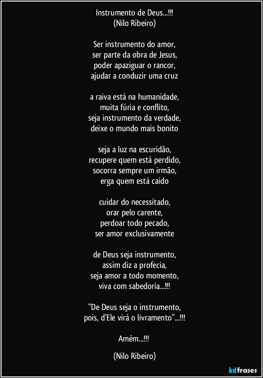 Instrumento de Deus...!!!
(Nilo Ribeiro)

Ser instrumento do amor,
ser parte da obra de Jesus,
poder apaziguar o rancor,
ajudar a conduzir uma cruz

a raiva está na humanidade,
muita fúria e conflito,
seja instrumento da verdade,
deixe o mundo mais bonito

seja a luz na escuridão,
recupere quem está perdido,
socorra sempre um irmão,
erga quem está caído

cuidar do necessitado,
orar pelo carente,
perdoar todo pecado,
ser amor exclusivamente

de Deus seja instrumento,
assim diz a profecia,
seja amor a todo momento,
viva com sabedoria...!!!

“De Deus seja o instrumento,
pois, d’Ele virá o livramento”...!!!

Amém...!!! (Nilo Ribeiro)