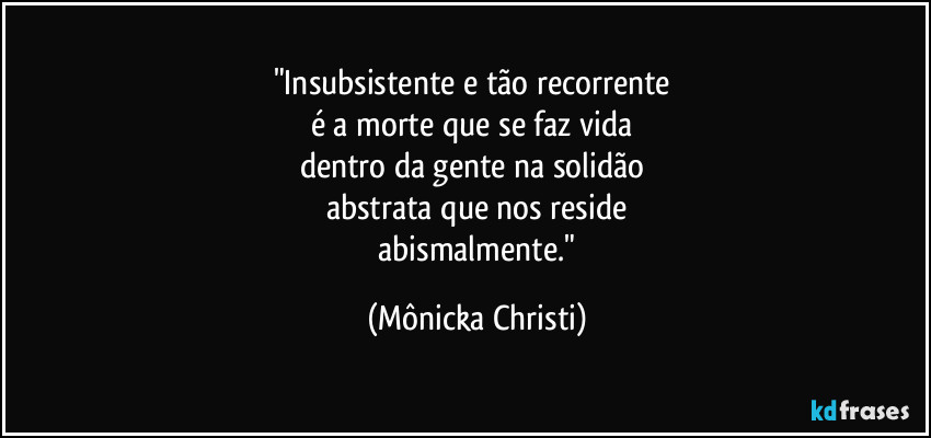 "Insubsistente e tão recorrente
é a morte que se faz vida
dentro da gente na solidão
abstrata que nos reside
abismalmente." (Mônicka Christi)