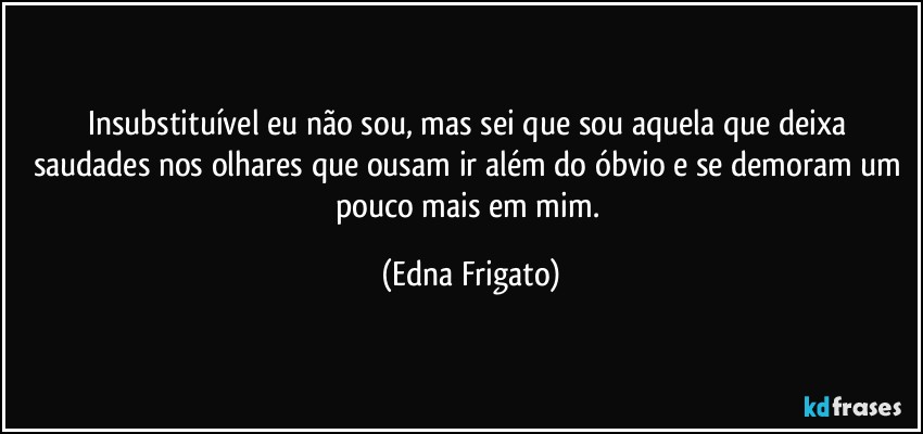 Insubstituível eu não sou, mas sei que sou aquela que deixa saudades nos olhares que ousam ir além do óbvio e se demoram um pouco mais em mim. (Edna Frigato)