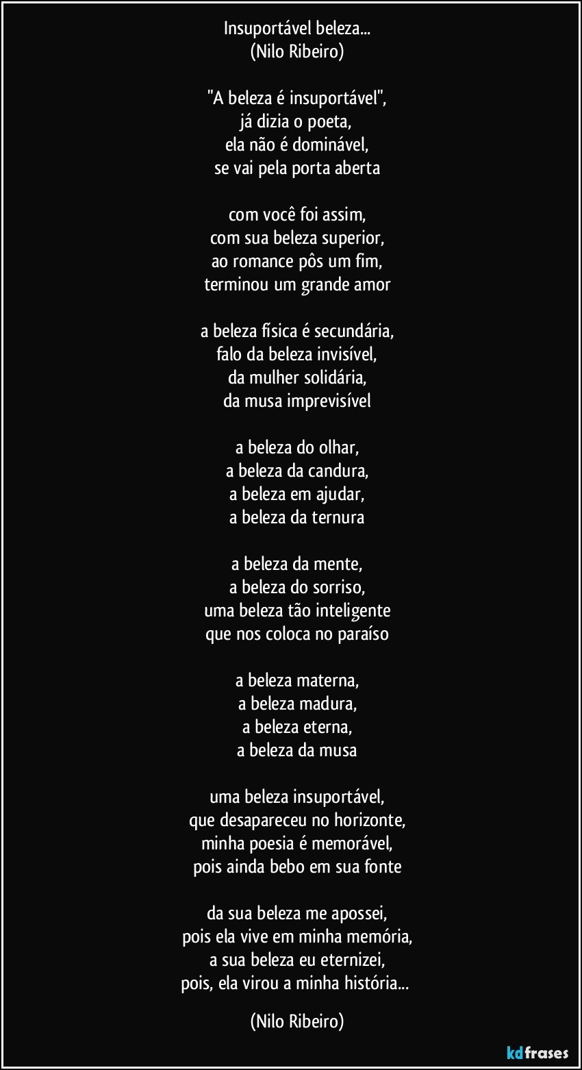 Insuportável beleza...
(Nilo Ribeiro)
 
"A beleza é insuportável",
já dizia o poeta,
ela não é dominável,
se vai pela porta aberta
 
com você foi assim,
com sua beleza superior,
ao romance pôs um fim,
terminou um grande amor
 
a beleza física é secundária,
falo da beleza invisível,
da mulher solidária,
da musa imprevisível
 
a beleza do olhar,
a beleza da candura,
a beleza em ajudar,
a beleza da ternura
 
a beleza da mente,
a beleza do sorriso,
uma beleza tão inteligente
que nos coloca no paraíso
 
a beleza materna,
a beleza madura,
a beleza eterna,
a beleza da musa
 
uma beleza insuportável,
que desapareceu no horizonte,
minha poesia é memorável,
pois ainda bebo em sua fonte
 
da sua beleza me apossei,
pois ela vive em minha memória,
a sua beleza eu eternizei,
pois, ela virou a minha história... (Nilo Ribeiro)