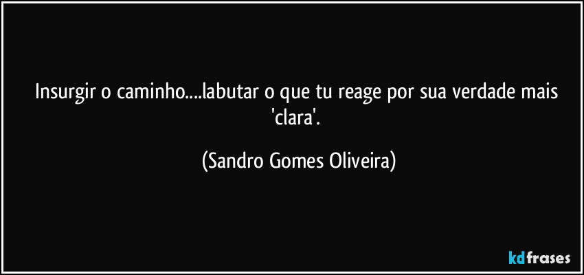 Insurgir o caminho...labutar o que tu reage por sua verdade mais 'clara'. (Sandro Gomes Oliveira)