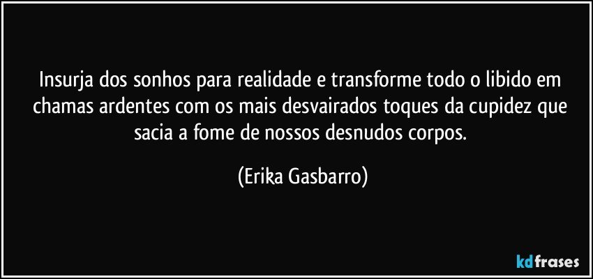 Insurja dos sonhos para realidade e transforme todo o libido em chamas ardentes com os mais desvairados toques da cupidez que sacia a fome de nossos desnudos corpos. (Erika Gasbarro)