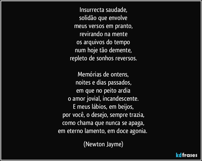 Insurrecta saudade,
solidão que envolve
meus versos em pranto,
revirando na mente
os arquivos do tempo
num hoje tão demente,
repleto de sonhos reversos.

Memórias de ontens,
noites e dias passados,
em que no peito ardia
o amor jovial, incandescente.
E meus lábios, em beijos,
por você, o desejo, sempre trazia,
como chama que nunca se apaga,
em eterno lamento, em doce agonia. (Newton Jayme)