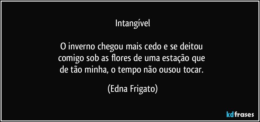 Intangível

O inverno chegou mais cedo e se deitou 
comigo sob as flores de uma estação que 
de tão minha, o tempo não ousou tocar. (Edna Frigato)