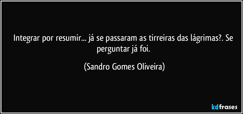 Integrar por resumir... já se passaram as tirreiras das lágrimas?. Se perguntar já foi. (Sandro Gomes Oliveira)