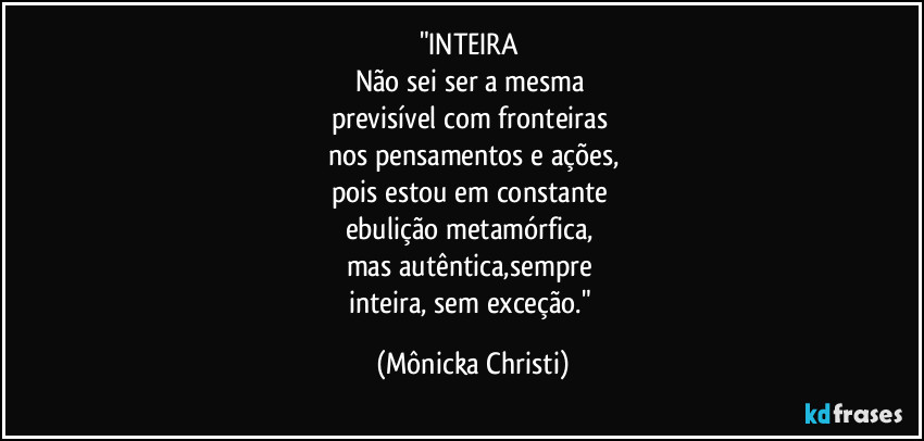 "INTEIRA 
Não sei ser a mesma 
previsível com fronteiras 
nos pensamentos e ações,
pois estou em constante 
ebulição metamórfica, 
mas autêntica,sempre 
inteira, sem exceção." (Mônicka Christi)