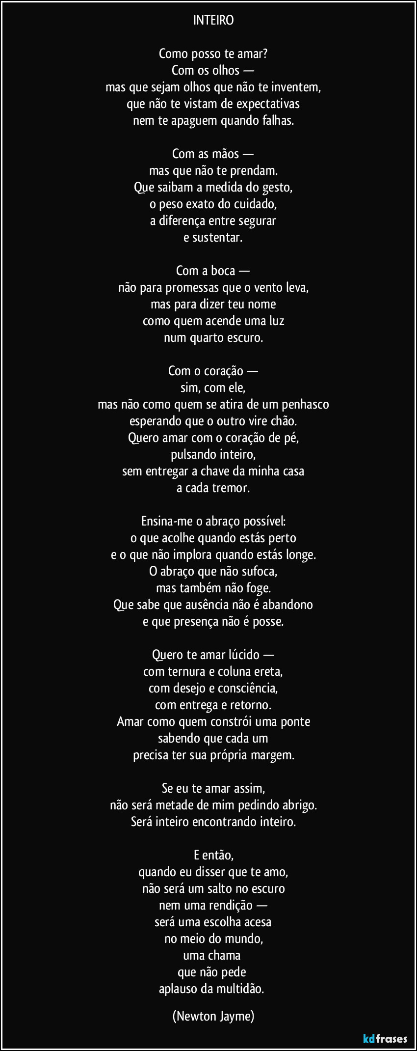INTEIRO
Como posso te amar?
Com os olhos —
mas que sejam olhos que não te inventem,
que não te vistam de expectativas
nem te apaguem quando falhas.
Com as mãos —
mas que não te prendam.
Que saibam a medida do gesto,
o peso exato do cuidado,
a diferença entre segurar
e sustentar.
Com a boca —
não para promessas que o vento leva,
mas para dizer teu nome
como quem acende uma luz
num quarto escuro.
Com o coração —
sim, com ele,
mas não como quem se atira de um penhasco
esperando que o outro vire chão.
Quero amar com o coração de pé,
pulsando inteiro,
sem entregar a chave da minha casa
a cada tremor.
Ensina-me o abraço possível:
o que acolhe quando estás perto
e o que não implora quando estás longe.
O abraço que não sufoca,
mas também não foge.
Que sabe que ausência não é abandono
e que presença não é posse.
Quero te amar lúcido —
com ternura e coluna ereta,
com desejo e consciência,
com entrega e retorno.
Amar como quem constrói uma ponte
sabendo que cada um
precisa ter sua própria margem.
Se eu te amar assim,
não será metade de mim pedindo abrigo.
Será inteiro encontrando inteiro.
E então,
quando eu disser que te amo,
não será um salto no escuro
nem uma rendição —
será uma escolha acesa
no meio do mundo,
uma chama
que não pede
aplauso da multidão. (Newton Jayme)