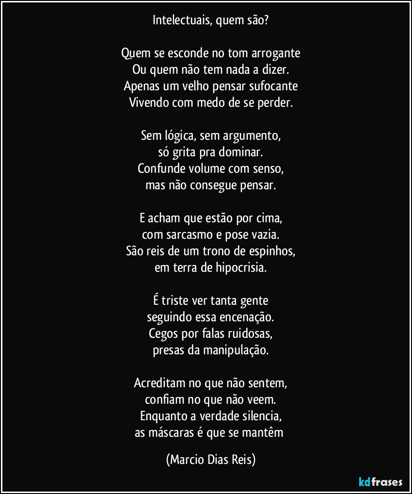 Intelectuais, quem são?

Quem se esconde no tom arrogante
Ou quem não tem nada a dizer.
Apenas um velho pensar sufocante
Vivendo com medo de se perder.

Sem lógica, sem argumento,
só grita pra dominar.
Confunde volume com senso,
mas não consegue pensar.

E acham que estão por cima,
com sarcasmo e pose vazia.
São reis de um trono de espinhos,
em terra de hipocrisia.

É triste ver tanta gente
seguindo essa encenação.
Cegos por falas ruidosas,
presas da manipulação.

Acreditam no que não sentem,
confiam no que não veem.
Enquanto a verdade silencia,
as máscaras é que se mantêm (Marcio Dias Reis)
