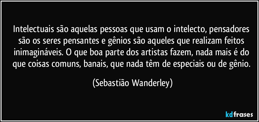 Intelectuais são aquelas pessoas que usam o intelecto, pensadores são os seres pensantes e gênios são aqueles que realizam feitos inimagináveis. O que boa parte dos artistas fazem, nada mais é do que coisas comuns, banais, que nada têm de especiais ou de gênio. (Sebastião Wanderley)