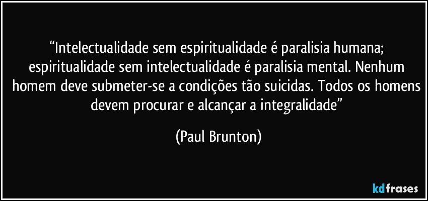 “Intelectualidade sem espiritualidade é paralisia humana; espiritualidade sem intelectualidade é paralisia mental. Nenhum homem deve submeter-se a condições tão suicidas. Todos os homens devem procurar e alcançar a integralidade” (Paul Brunton)