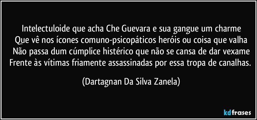 Intelectuloide que acha Che Guevara e sua gangue um charme
Que vê nos ícones comuno-psicopáticos heróis ou coisa que valha
Não passa dum cúmplice histérico que não se cansa de dar vexame
Frente às vítimas friamente assassinadas por essa tropa de canalhas. (Dartagnan Da Silva Zanela)