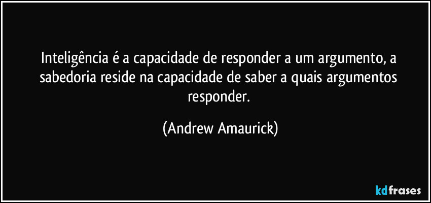 Inteligência é a capacidade de responder a um argumento, a sabedoria reside na capacidade de saber a quais argumentos responder. (Andrew Amaurick)