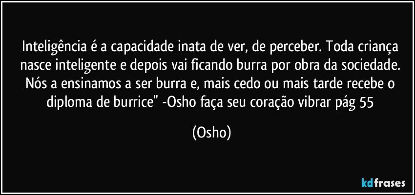 Inteligência é a capacidade inata de ver, de perceber. Toda criança nasce inteligente e depois vai ficando burra por obra da sociedade. Nós a ensinamos a ser burra e, mais cedo ou mais tarde recebe o diploma de burrice" -Osho faça seu coração vibrar pág 55 (Osho)