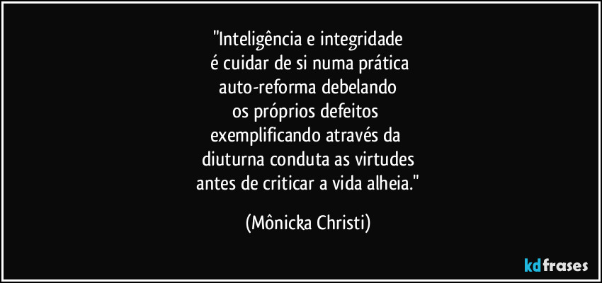 "Inteligência e integridade
 é cuidar de si numa prática
 auto-reforma debelando 
os próprios defeitos 
exemplificando através da 
diuturna conduta as virtudes
 antes de criticar a vida alheia." (Mônicka Christi)