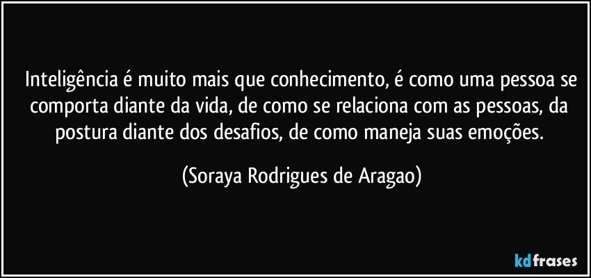 ⁠Inteligência é muito mais que conhecimento, é como uma pessoa se comporta diante da vida, de como se relaciona com as pessoas, da postura diante dos desafios, de como maneja suas emoções. (Soraya Rodrigues de Aragao)