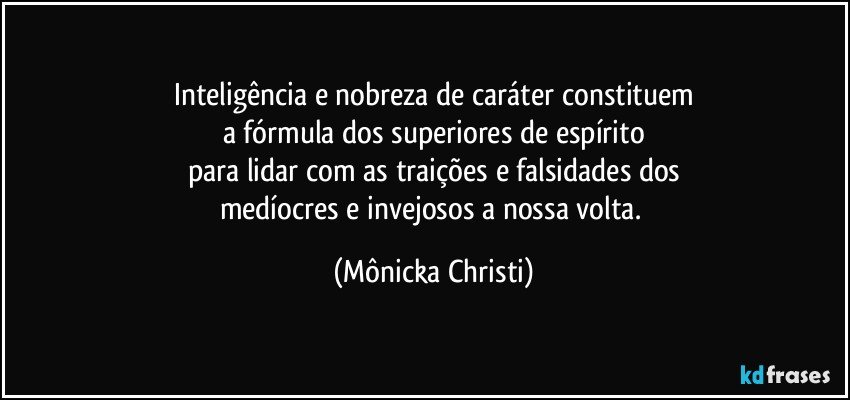 Inteligência e nobreza de caráter constituem
a fórmula dos superiores de espírito
para lidar com as traições e falsidades dos
medíocres e invejosos a nossa volta. (Mônicka Christi)