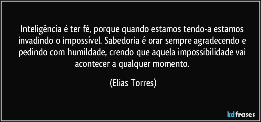 Inteligência é ter fé, porque quando estamos tendo-a estamos invadindo o impossível. Sabedoria é orar sempre agradecendo e pedindo com humildade, crendo que aquela impossibilidade vai acontecer a qualquer momento. (Elias Torres)