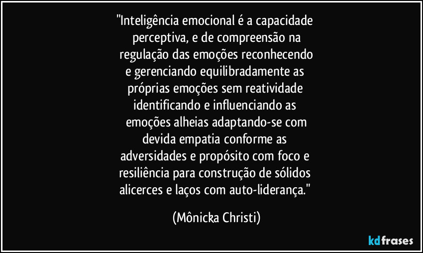 "Inteligência emocional é a capacidade
perceptiva, e de compreensão na
regulação das emoções reconhecendo
e gerenciando equilibradamente as
próprias emoções sem reatividade
identificando e influenciando as
emoções alheias adaptando-se com
devida empatia conforme as
adversidades e propósito com foco e
resiliência para construção de sólidos
alicerces e laços com auto-liderança." (Mônicka Christi)